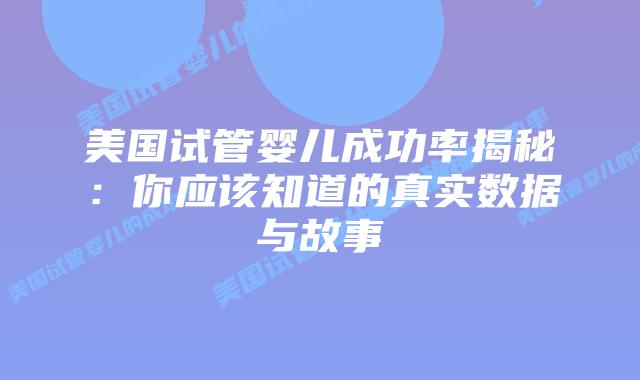 美国试管婴儿成功率揭秘：你应该知道的真实数据与故事