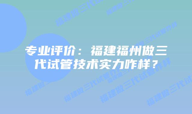 专业评价:福建福州做三代试管技术实力咋样?插图 专业评价:福建福州做三代试管技术实力咋样?