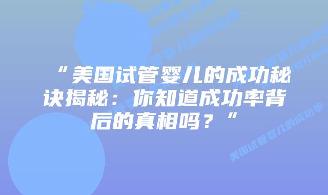 “美国试管婴儿的成功秘诀揭秘：你知道成功率背后的真相吗？”