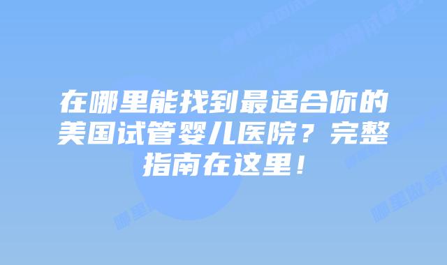 在哪里能找到最适合你的美国试管婴儿医院？完整指南在这里！
