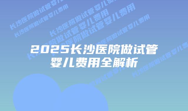 2025长沙医院做试管婴儿费用全解析