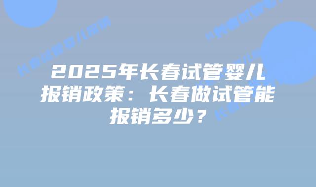 2025年长春试管婴儿报销政策:长春做试管能报销多少?插图 2025年长春试管婴儿报销政策:长春做试管能报销多少?