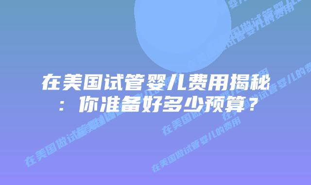 在美国试管婴儿费用揭秘：你准备好多少预算？