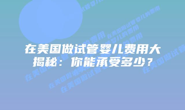 在美国做试管婴儿费用大揭秘：你能承受多少？