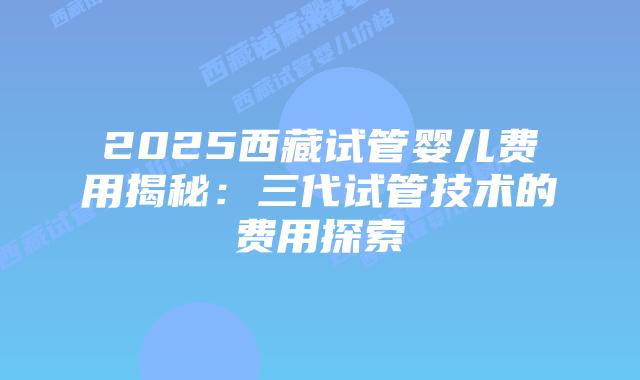 2025西藏试管婴儿费用揭秘：三代试管技术的费用探索