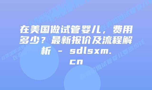 在美国做试管婴儿，费用多少？最新报价及流程解析 - sdlsxm.cn