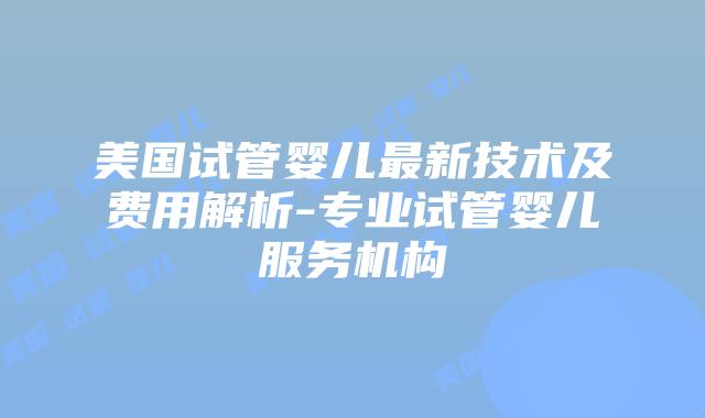 美国试管婴儿最新技术及费用解析-专业试管婴儿服务机构