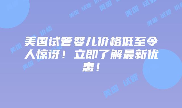 美国试管婴儿价格低至令人惊讶！立即了解最新优惠！