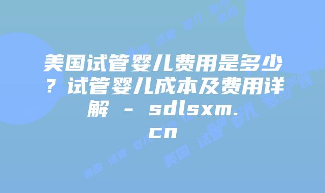美国试管婴儿费用是多少？试管婴儿成本及费用详解 - sdlsxm.cn