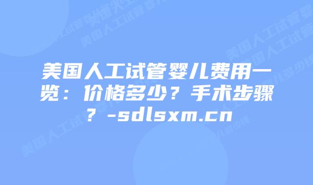 美国人工试管婴儿费用一览：价格多少？手术步骤？-sdlsxm.cn