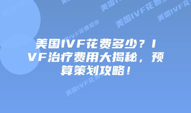 美国IVF花费多少？IVF治疗费用大揭秘，预算策划攻略！
