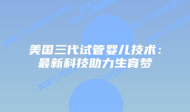 美国三代试管婴儿技术：最新科技助力生育梦