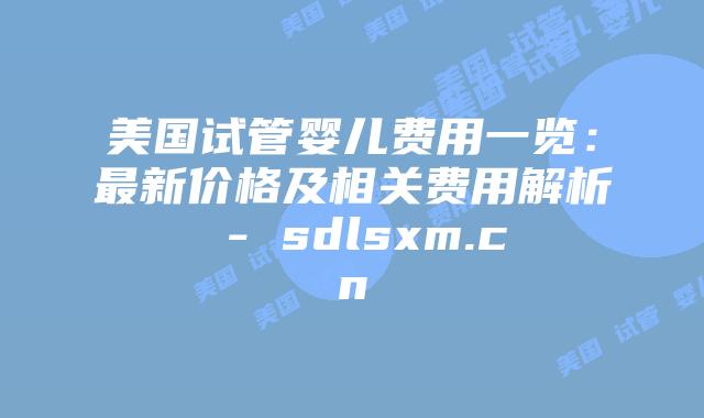 美国试管婴儿费用一览：最新价格及相关费用解析 - sdlsxm.cn