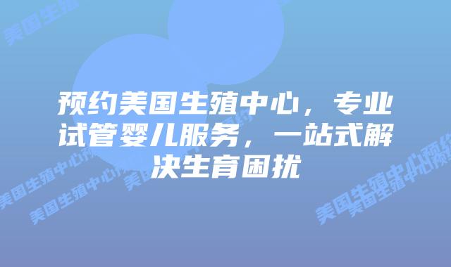 预约美国生殖中心，专业试管婴儿服务，一站式解决生育困扰