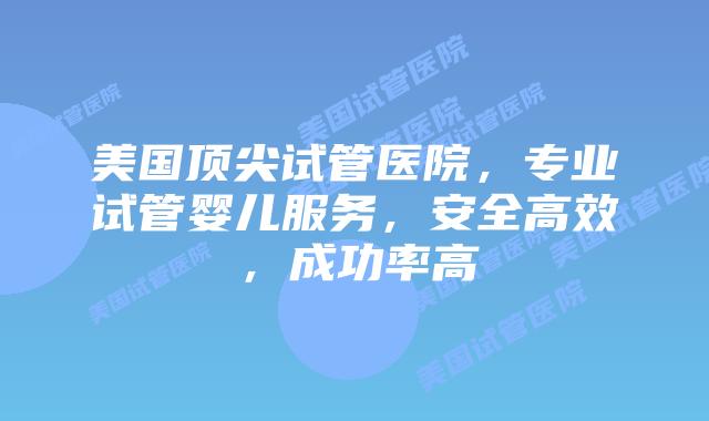 美国顶尖试管医院，专业试管婴儿服务，安全高效，成功率高