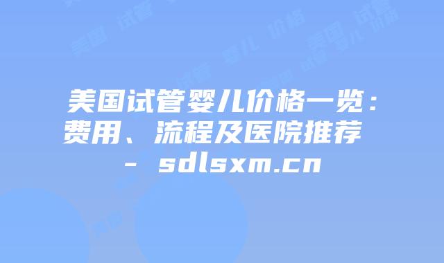 美国试管婴儿价格一览：费用、流程及医院推荐 - sdlsxm.cn