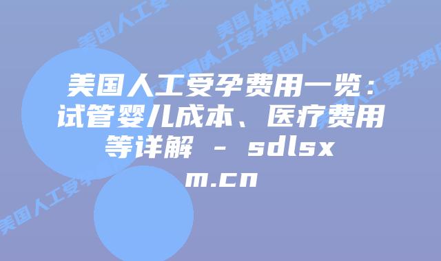 美国人工受孕费用一览：试管婴儿成本、医疗费用等详解 - sdlsxm.cn