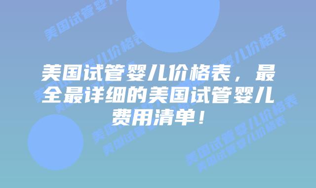 美国试管婴儿价格表，最全最详细的美国试管婴儿费用清单！