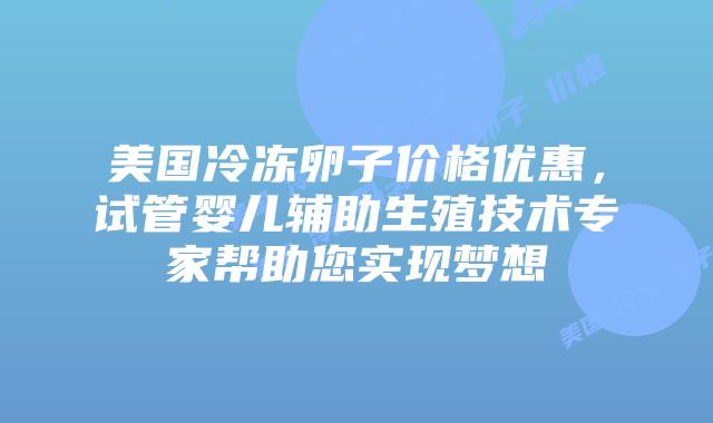 美国冷冻卵子价格优惠，试管婴儿辅助生殖技术专家帮助您实现梦想