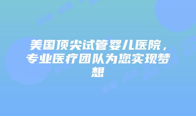 美国顶尖试管婴儿医院，专业医疗团队为您实现梦想
