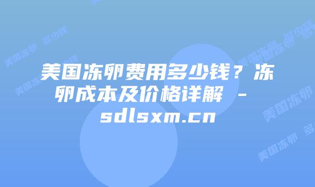 美国冻卵费用多少钱？冻卵成本及价格详解 - sdlsxm.cn