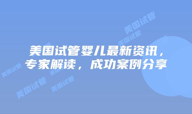 美国试管婴儿最新资讯,专家解读,成功案例分享插图 美国试管婴儿最新资讯,专家解读,成功案例分享