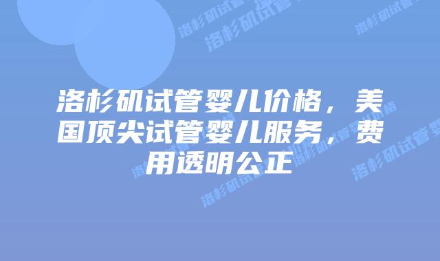 洛杉矶试管婴儿价格，美国顶尖试管婴儿服务，费用透明公正