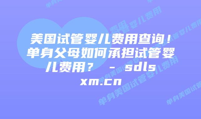 美国试管婴儿费用查询！单身父母如何承担试管婴儿费用？ - sdlsxm.cn