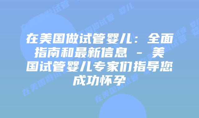 在美国做试管婴儿：全面指南和最新信息 - 美国试管婴儿专家们指导您成功怀孕