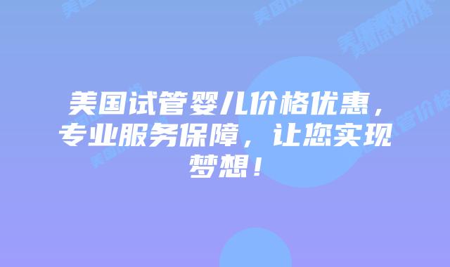 美国试管婴儿价格优惠，专业服务保障，让您实现梦想！