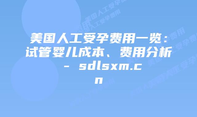 美国人工受孕费用一览：试管婴儿成本、费用分析 - sdlsxm.cn