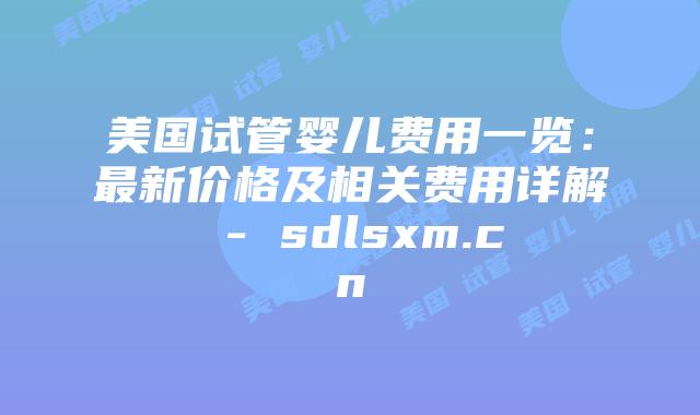 美国试管婴儿费用一览：最新价格及相关费用详解 - sdlsxm.cn