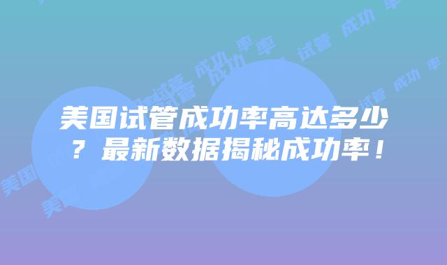 美国试管成功率高达多少?最新数据揭秘成功率!插图 美国试管成功率高达多少?最新数据揭秘成功率!