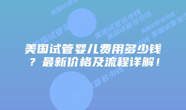 美国试管婴儿费用多少钱？最新价格及流程详解！