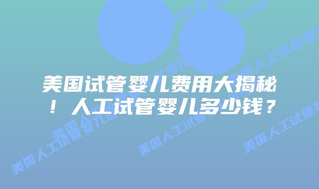 美国试管婴儿费用大揭秘！人工试管婴儿多少钱？