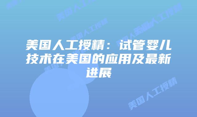 美国人工授精：试管婴儿技术在美国的应用及最新进展