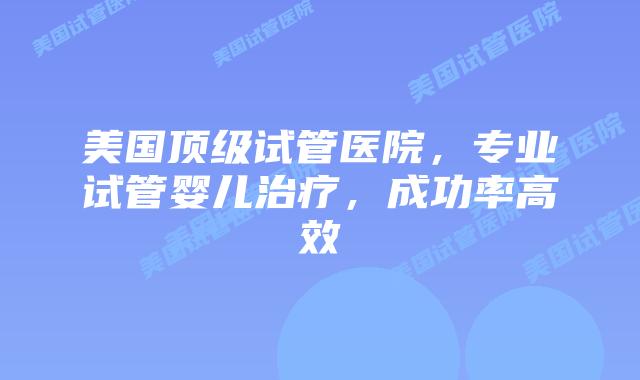 美国顶级试管医院,专业试管婴儿治疗,成功率高效插图 美国顶级试管医院,专业试管婴儿治疗,成功率高效