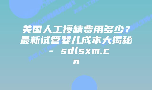 美国人工授精费用多少？最新试管婴儿成本大揭秘 - sdlsxm.cn