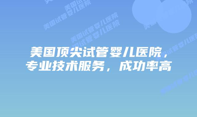 美国顶尖试管婴儿医院，专业技术服务，成功率高