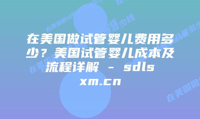 在美国做试管婴儿费用多少？美国试管婴儿成本及流程详解 - sdlsxm.cn