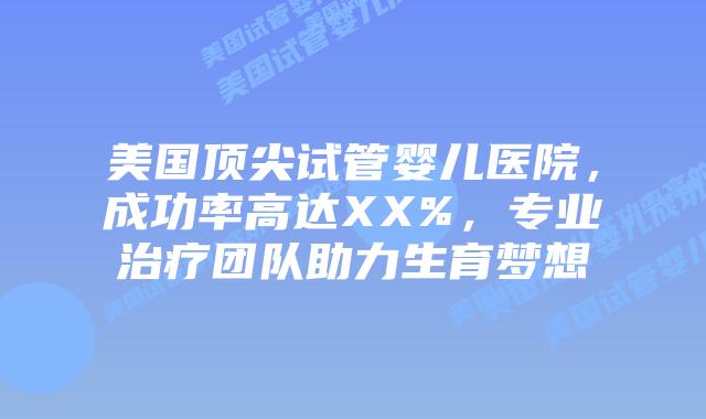 美国顶尖试管婴儿医院，成功率高达XX%，专业治疗团队助力生育梦想