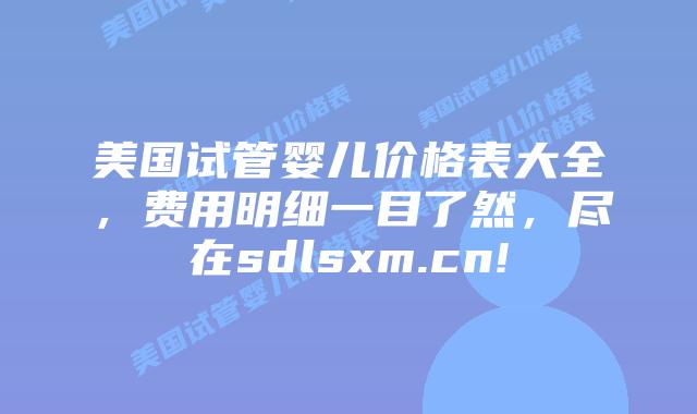 美国试管婴儿价格表大全，费用明细一目了然，尽在sdlsxm.cn!