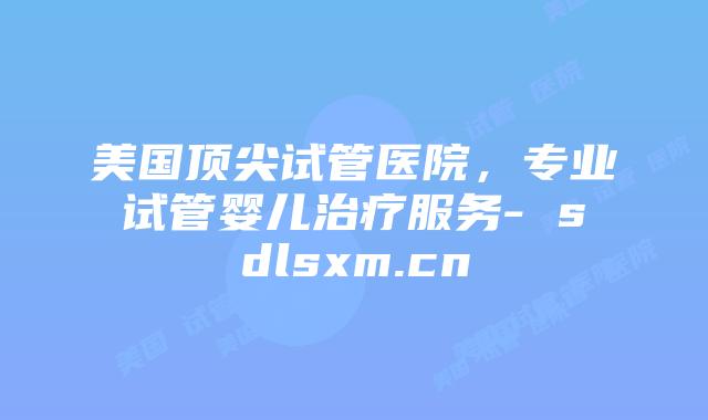 美国顶尖试管医院，专业试管婴儿治疗服务- sdlsxm.cn