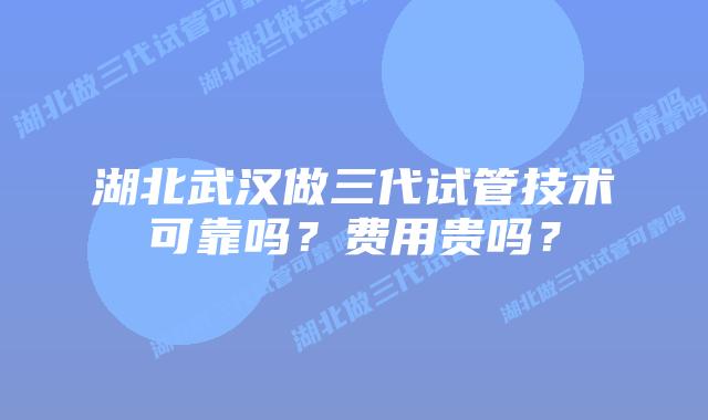 湖北武汉做三代试管技术可靠吗？费用贵吗？