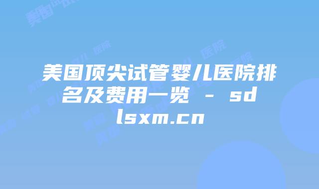 美国顶尖试管婴儿医院排名及费用一览 – sdlsxm.cn插图 美国顶尖试管婴儿医院排名及费用一览 - sdlsxm.cn