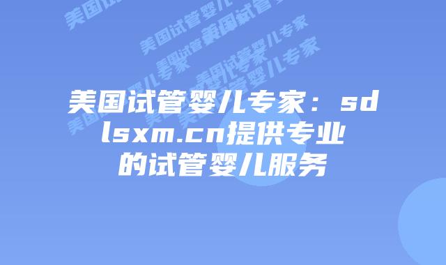 美国试管婴儿专家：sdlsxm.cn提供专业的试管婴儿服务