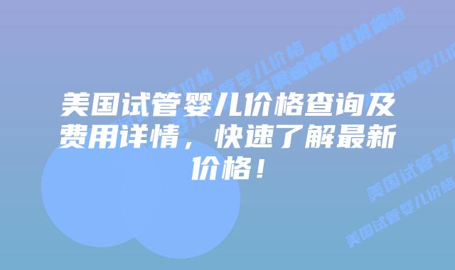 美国试管婴儿价格查询及费用详情，快速了解最新价格！