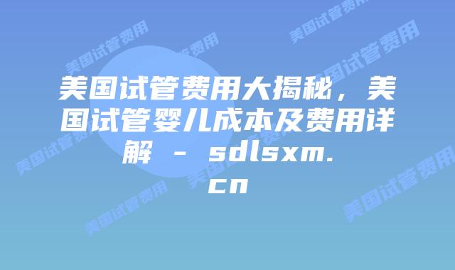 美国试管费用大揭秘，美国试管婴儿成本及费用详解 - sdlsxm.cn