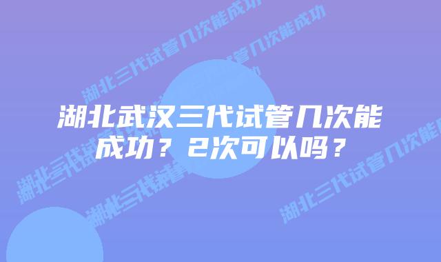 湖北武汉三代试管几次能成功?2次可以吗?插图 湖北武汉三代试管几次能成功?2次可以吗?