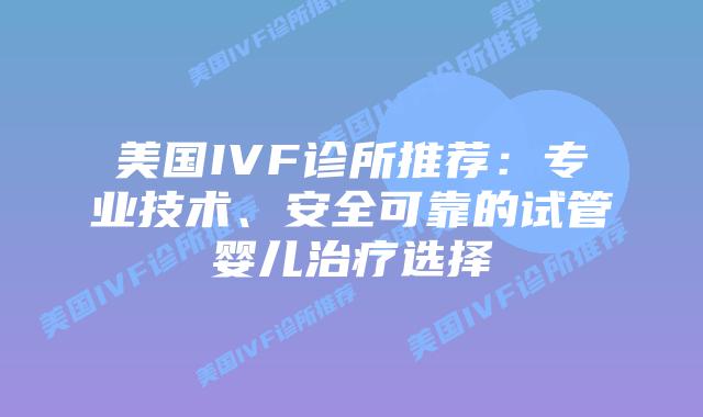美国IVF诊所推荐：专业技术、安全可靠的试管婴儿治疗选择